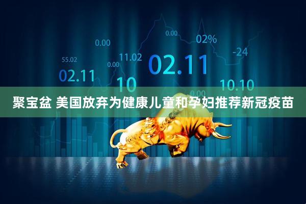 聚宝盆 美国放弃为健康儿童和孕妇推荐新冠疫苗