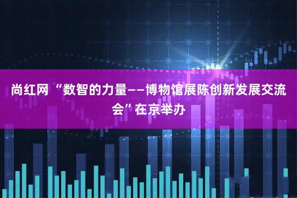 尚红网 “数智的力量——博物馆展陈创新发展交流会”在京举办