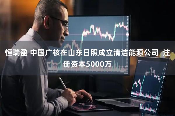 恒瑞盈 中国广核在山东日照成立清洁能源公司  注册资本5000万