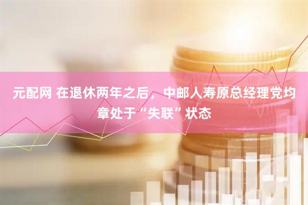 元配网 在退休两年之后，中邮人寿原总经理党均章处于“失联”状态