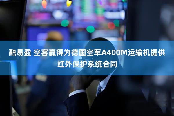 融易盈 空客赢得为德国空军A400M运输机提供红外保护系统合同