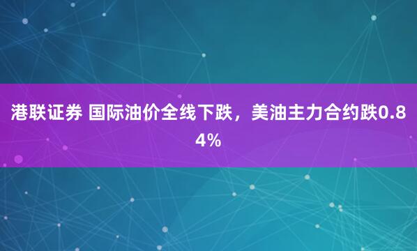 港联证券 国际油价全线下跌，美油主力合约跌0.84%