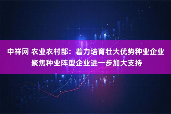 中祥网 农业农村部：着力培育壮大优势种业企业 聚焦种业阵型企业进一步加大支持