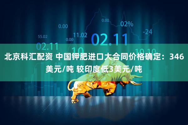 北京科汇配资 中国钾肥进口大合同价格确定：346美元/吨 较印度低3美元/吨