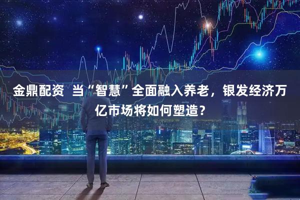 金鼎配资  当“智慧”全面融入养老，银发经济万亿市场将如何塑造？