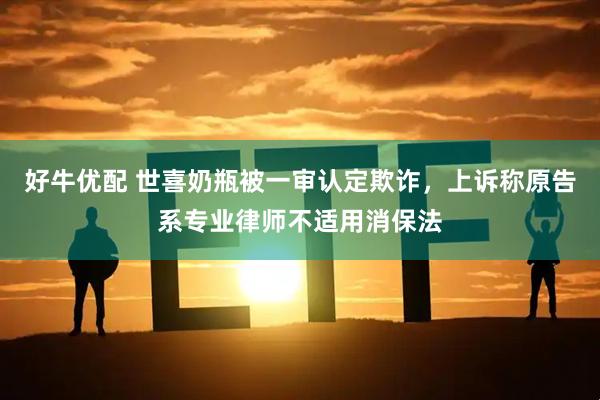 好牛优配 世喜奶瓶被一审认定欺诈，上诉称原告系专业律师不适用消保法